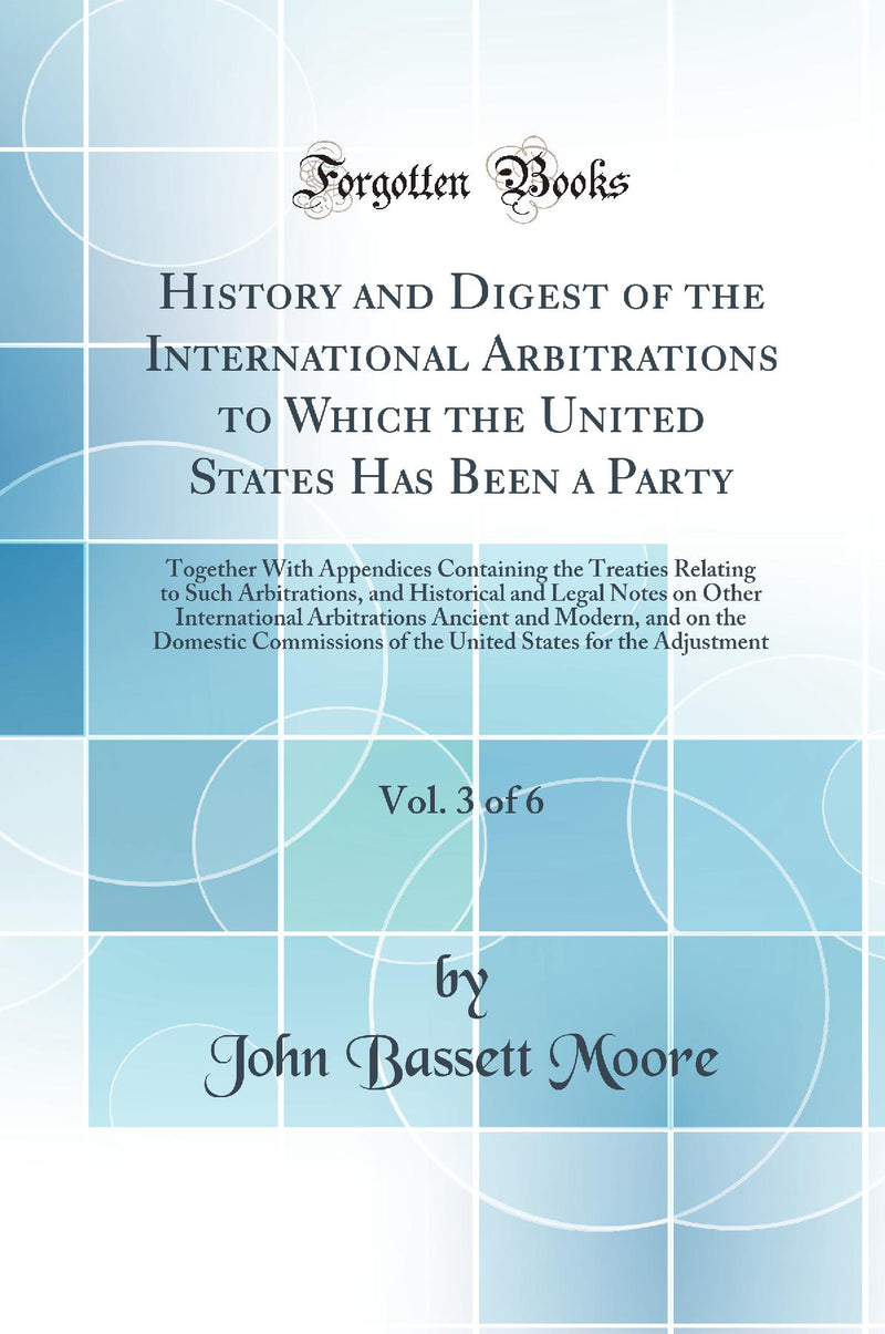 History and Digest of the International Arbitrations to Which the United States Has Been a Party, Vol. 3 of 6: Together With Appendices Containing the Treaties Relating to Such Arbitrations, and Historical and Legal Notes on Other International Arbit
