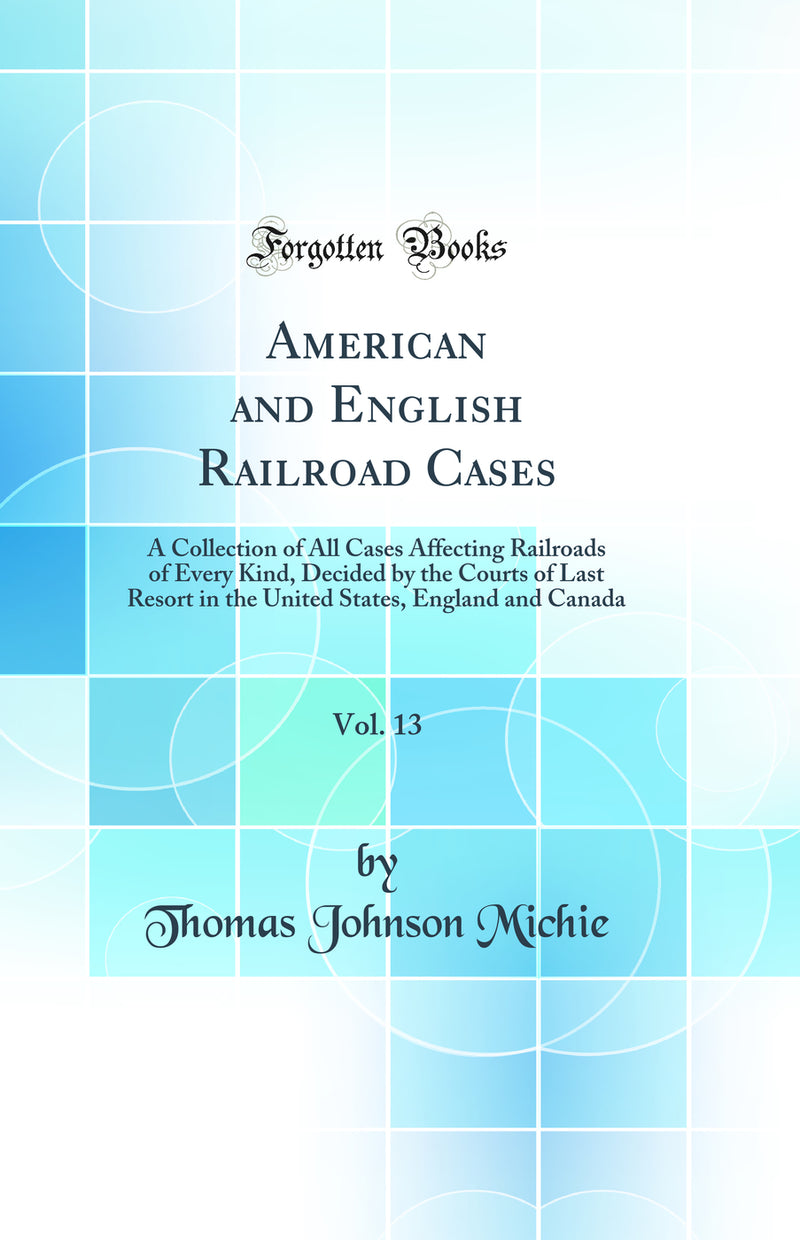 American and English Railroad Cases, Vol. 13: A Collection of All Cases Affecting Railroads of Every Kind, Decided by the Courts of Last Resort in the United States, England and Canada (Classic Reprint)