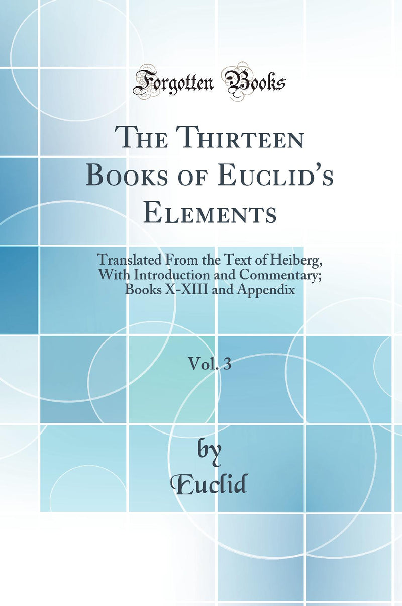 The Thirteen Books of Euclid''s Elements, Vol. 3: Translated From the Text of Heiberg, With Introduction and Commentary; Books X-XIII and Appendix (Classic Reprint)