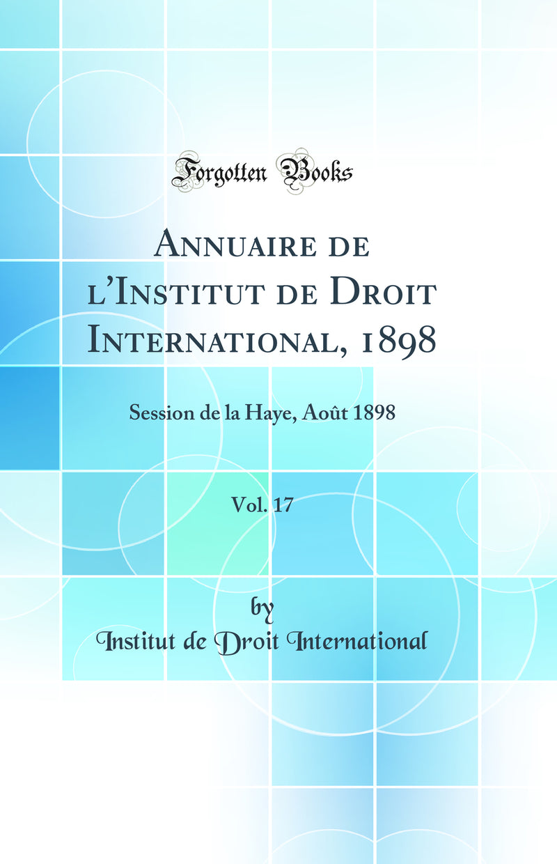 Annuaire de l''Institut de Droit International, 1898, Vol. 17: Session de la Haye, Août 1898 (Classic Reprint)
