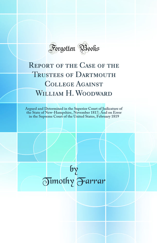 Report of the Case of the Trustees of Dartmouth College Against William H. Woodward: Argued and Determined in the Superior Court of Judicature of the State of New-Hampshire, November 1817; And on Error in the Supreme Court of the United States, February 1
