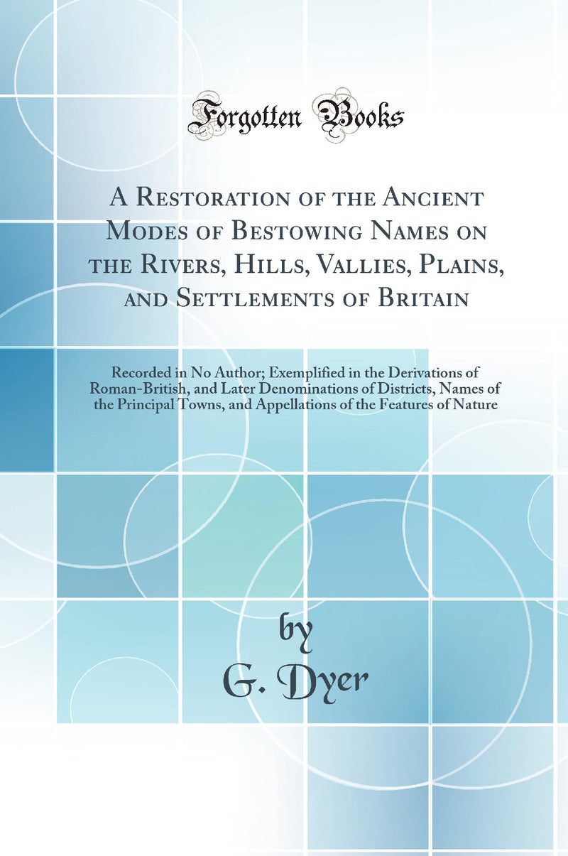 A Restoration of the Ancient Modes of Bestowing Names on the Rivers, Hills, Vallies, Plains, and Settlements of Britain: Recorded in No Author; Exemplified in the Derivations of Roman-British, and Later Denominations of Districts, Names of the Principal T
