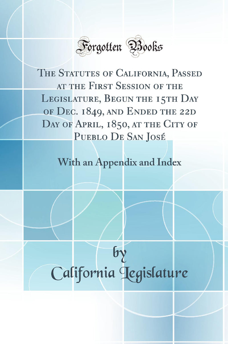 The Statutes of California, Passed at the First Session of the Legislature, Begun the 15th Day of Dec. 1849, and Ended the 22d Day of April, 1850, at the City of Pueblo De San José: With an Appendix and Index (Classic Reprint)