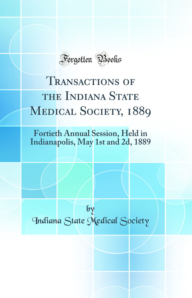 Transactions of the Indiana State Medical Society, 1889: Fortieth Annual Session, Held in Indianapolis, May 1st and 2d, 1889 (Classic Reprint)
