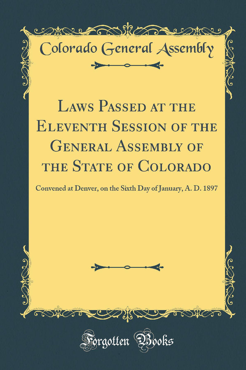 Laws Passed at the Eleventh Session of the General Assembly of the State of Colorado: Convened at Denver, on the Sixth Day of January, A. D. 1897 (Classic Reprint)