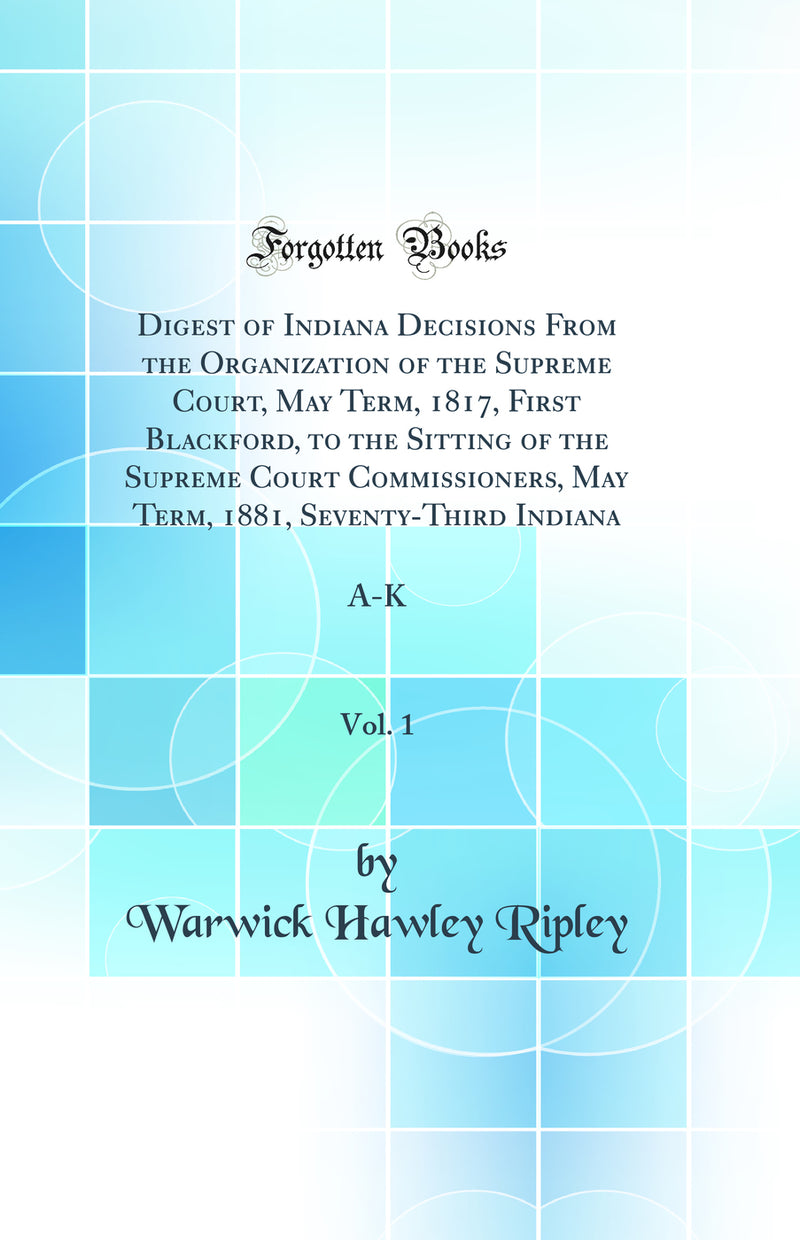 Digest of Indiana Decisions From the Organization of the Supreme Court, May Term, 1817, First Blackford, to the Sitting of the Supreme Court Commissioners, May Term, 1881, Seventy-Third Indiana, Vol. 1: A-K (Classic Reprint)