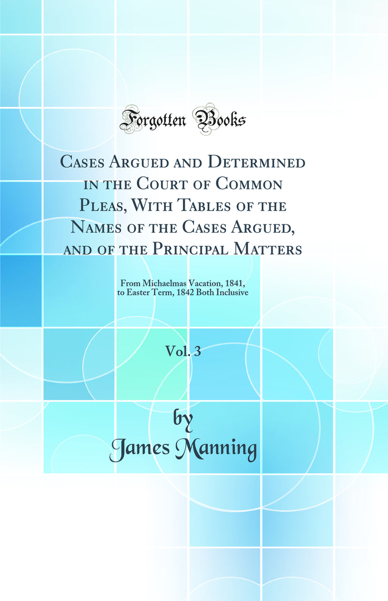 Cases Argued and Determined in the Court of Common Pleas, With Tables of the Names of the Cases Argued, and of the Principal Matters, Vol. 3: From Michaelmas Vacation, 1841, to Easter Term, 1842 Both Inclusive (Classic Reprint)