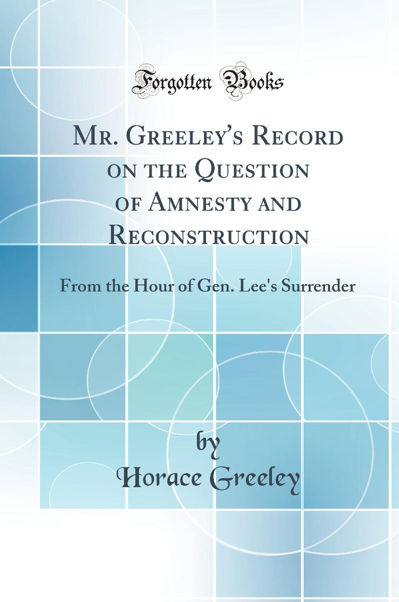 Mr. Greeley's Record on the Question of Amnesty and Reconstruction: From the Hour of Gen. Lee's Surrender (Classic Reprint)