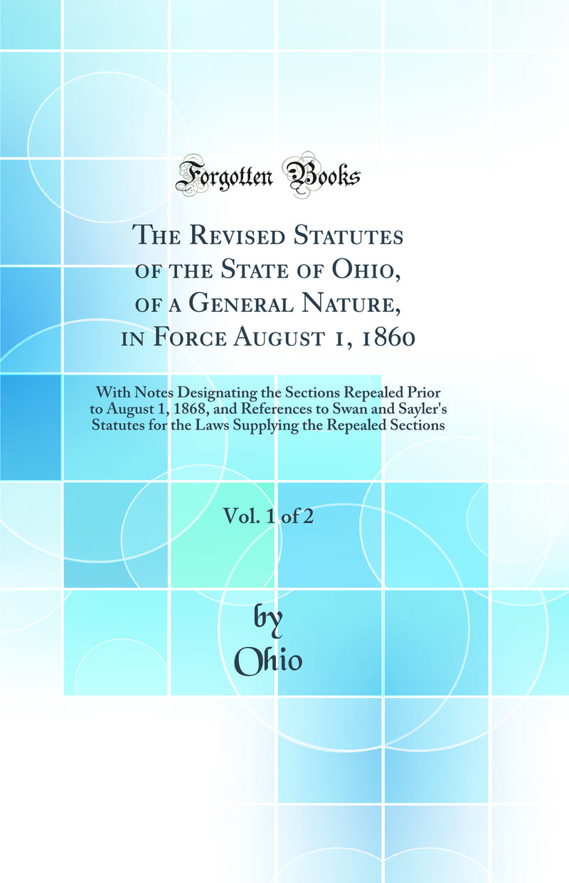 The Revised Statutes of the State of Ohio, of a General Nature, in Force August 1, 1860, Vol. 1 of 2: With Notes Designating the Sections Repealed Prior to August 1, 1868, and References to Swan and Sayler's Statutes for the Laws Supplying the Repealed Se