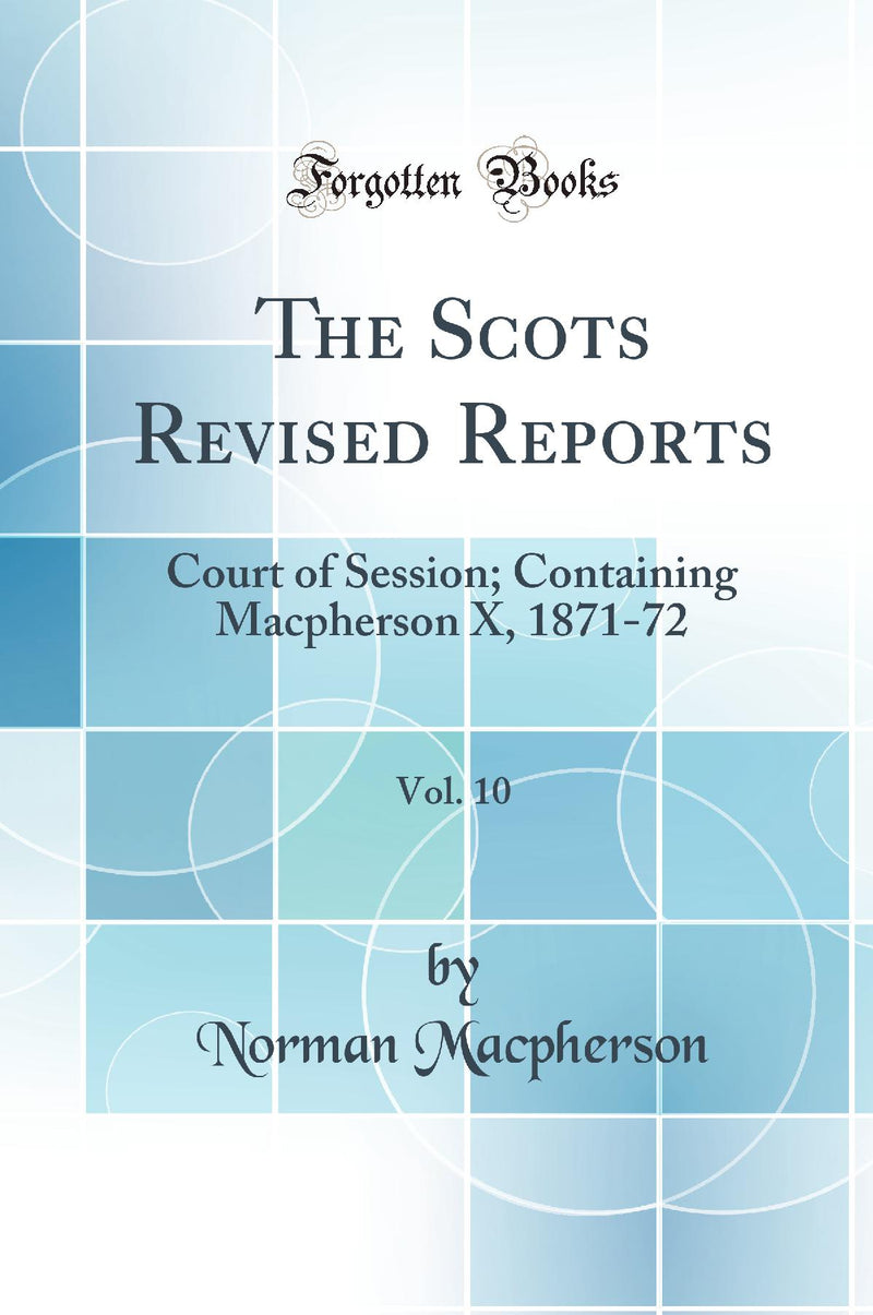The Scots Revised Reports, Vol. 10: Court of Session; Containing Macpherson X, 1871-72 (Classic Reprint)