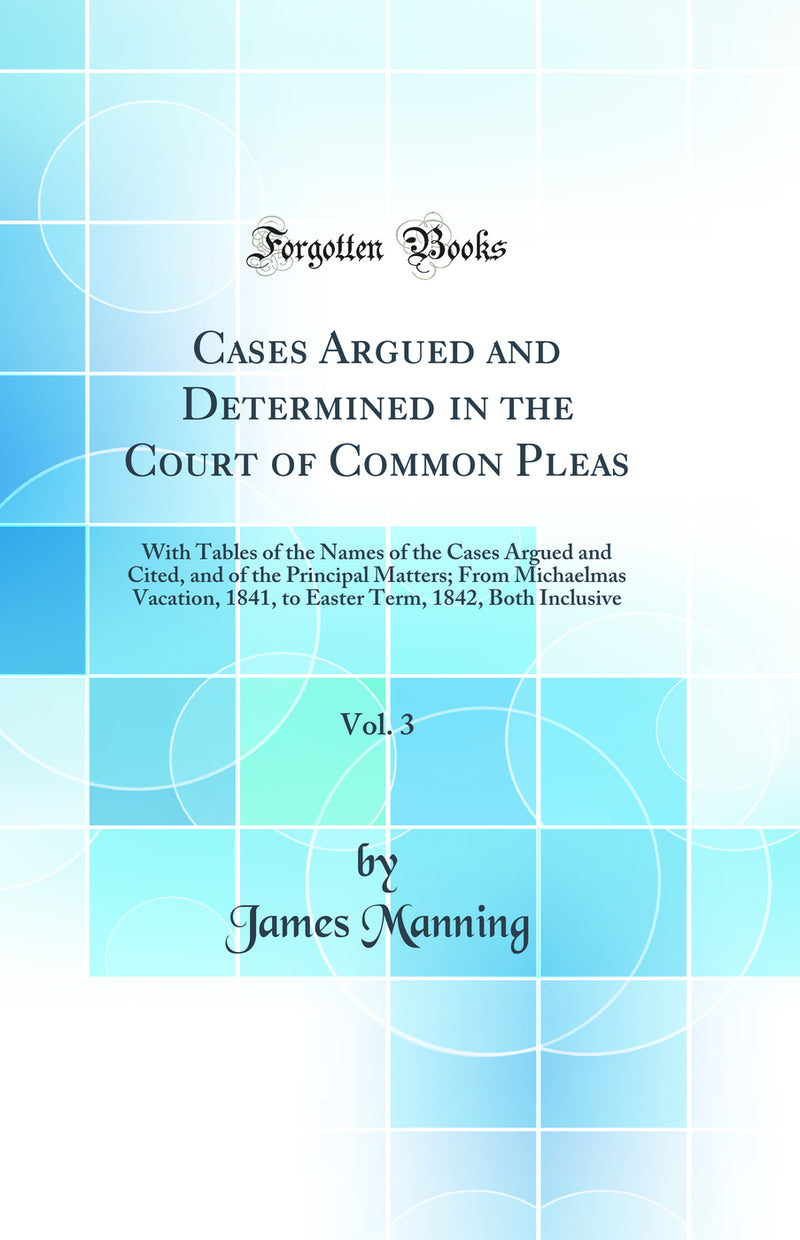 Cases Argued and Determined in the Court of Common Pleas, Vol. 3: With Tables of the Names of the Cases Argued and Cited, and of the Principal Matters; From Michaelmas Vacation, 1841, to Easter Term, 1842, Both Inclusive (Classic Reprint)
