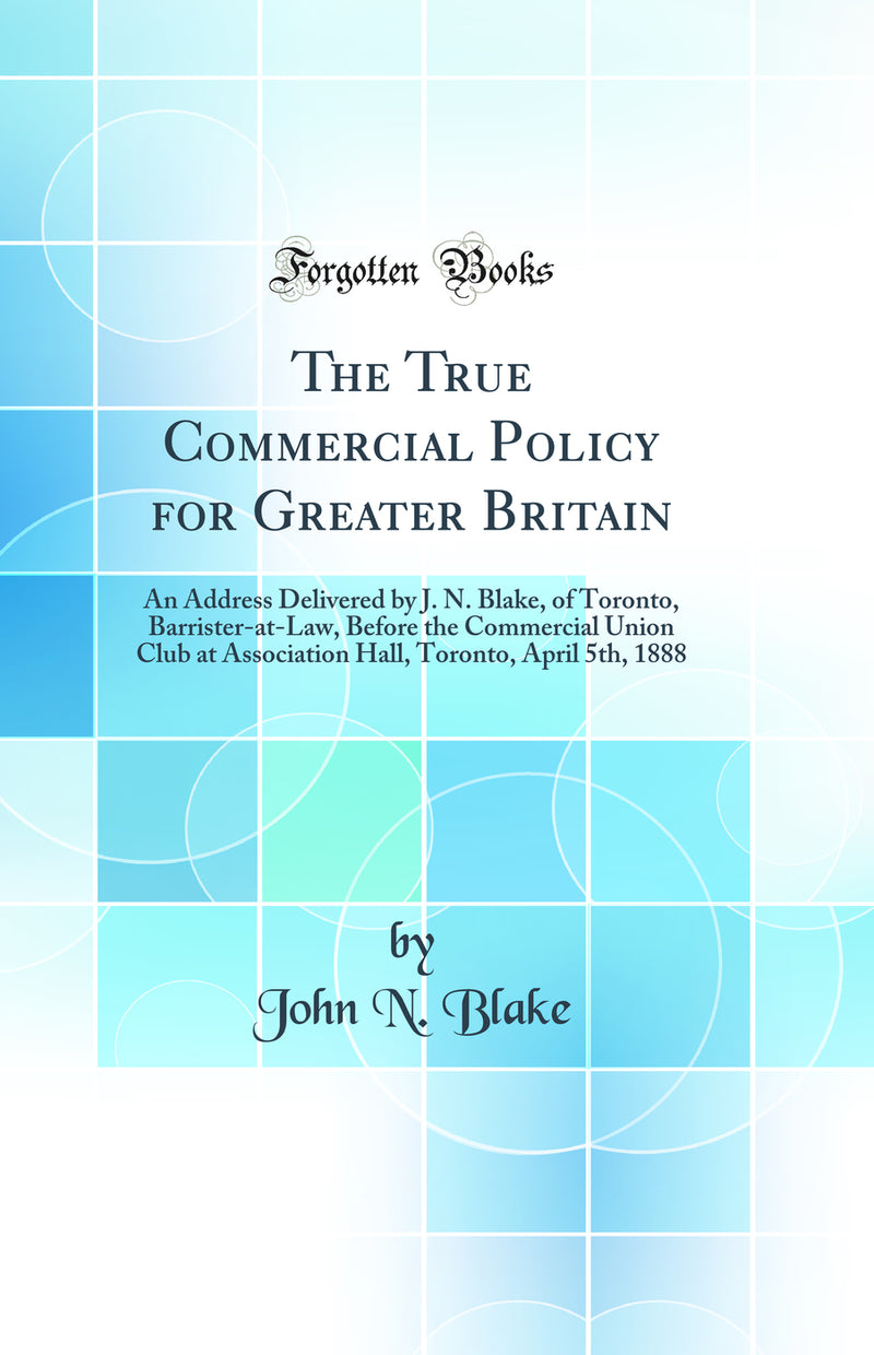 The True Commercial Policy for Greater Britain: An Address Delivered by J. N. Blake, of Toronto, Barrister-at-Law, Before the Commercial Union Club at Association Hall, Toronto, April 5th, 1888 (Classic Reprint)
