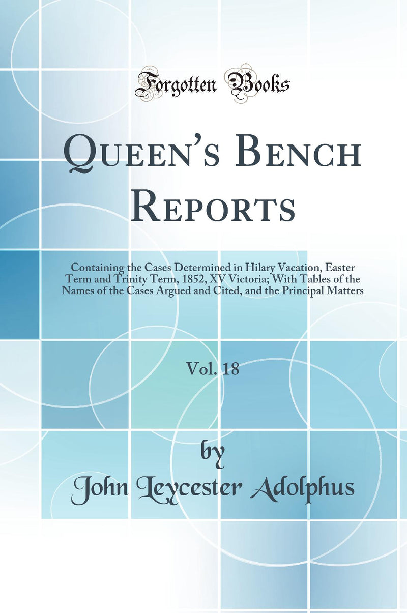 Queen''s Bench Reports, Vol. 18: Containing the Cases Determined in Hilary Vacation, Easter Term and Trinity Term, 1852, XV Victoria; With Tables of the Names of the Cases Argued and Cited, and the Principal Matters (Classic Reprint)
