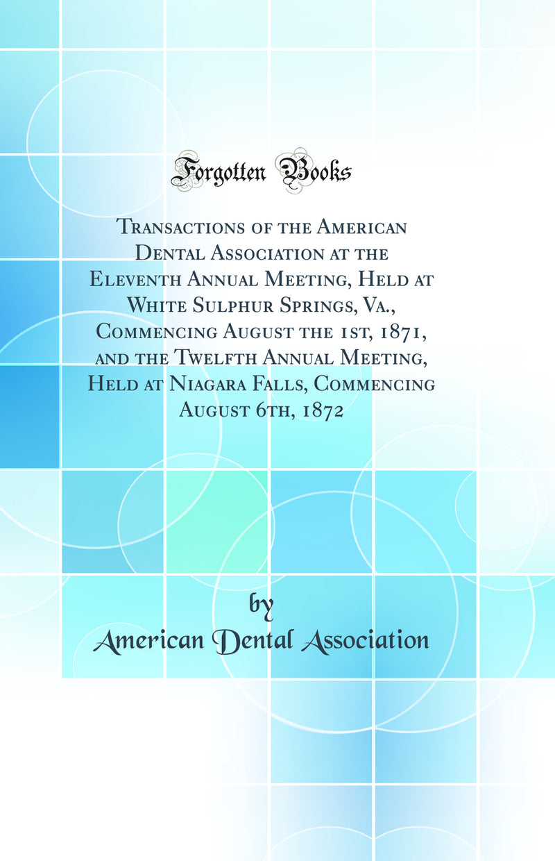 Transactions of the American Dental Association at the Eleventh Annual Meeting, Held at White Sulphur Springs, Va., Commencing August the 1st, 1871, and the Twelfth Annual Meeting, Held at Niagara Falls, Commencing August 6th, 1872 (Classic Reprint)