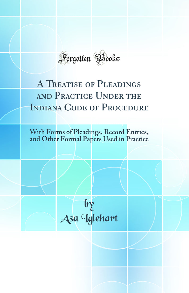 A Treatise of Pleadings and Practice Under the Indiana Code of Procedure: With Forms of Pleadings, Record Entries, and Other Formal Papers Used in Practice (Classic Reprint)