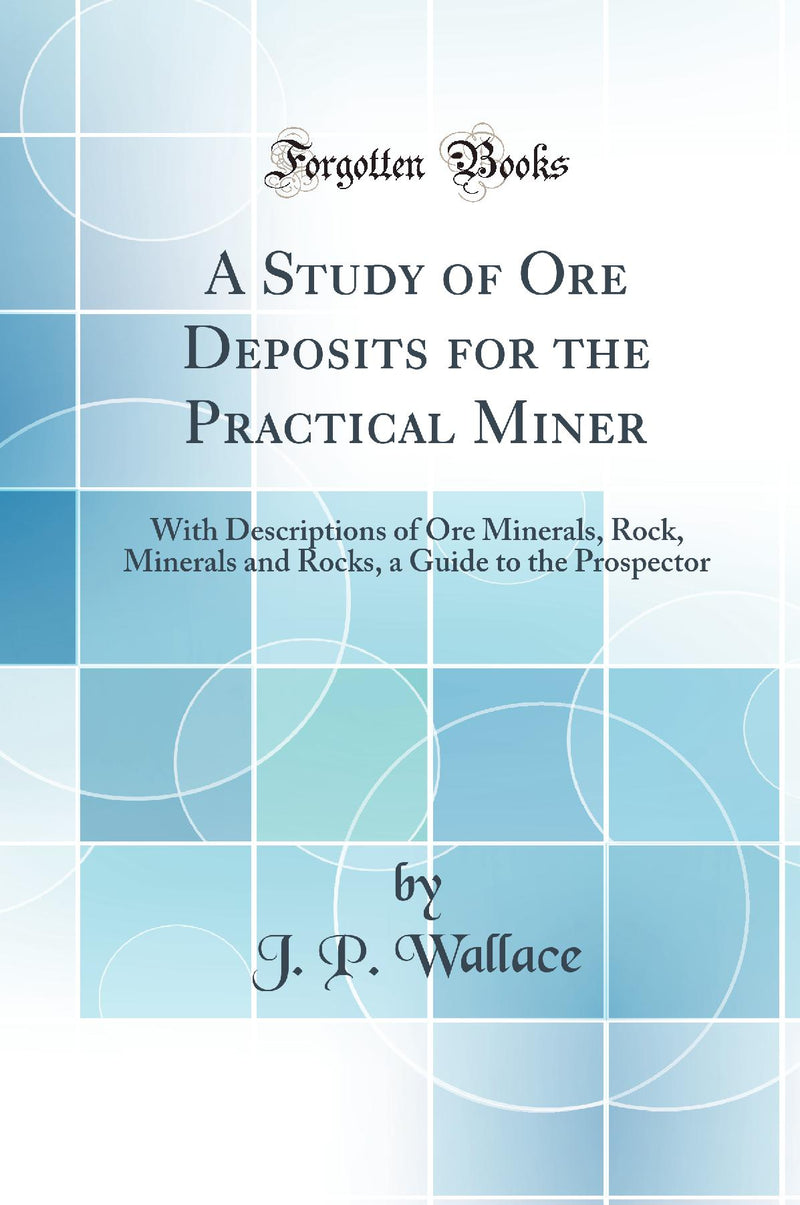 A Study of Ore Deposits for the Practical Miner: With Descriptions of Ore Minerals, Rock, Minerals and Rocks, a Guide to the Prospector (Classic Reprint)