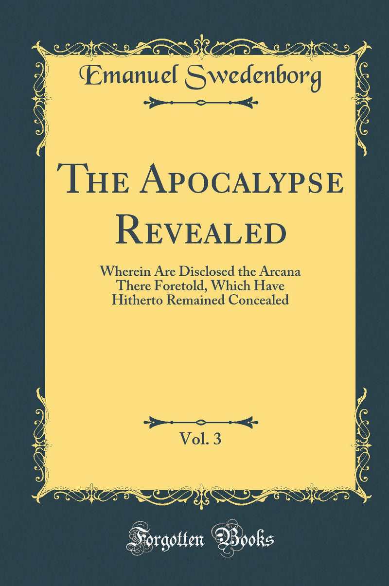The Apocalypse Revealed, Vol. 3: Wherein Are Disclosed the Arcana There Foretold, Which Have Hitherto Remained Concealed (Classic Reprint)