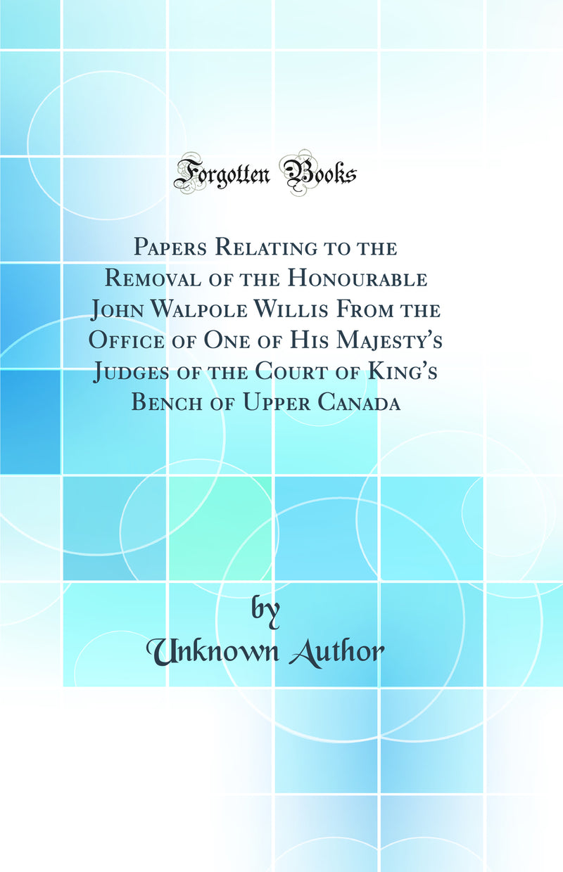 Papers Relating to the Removal of the Honourable John Walpole Willis From the Office of One of His Majesty''s Judges of the Court of King''s Bench of Upper Canada (Classic Reprint)