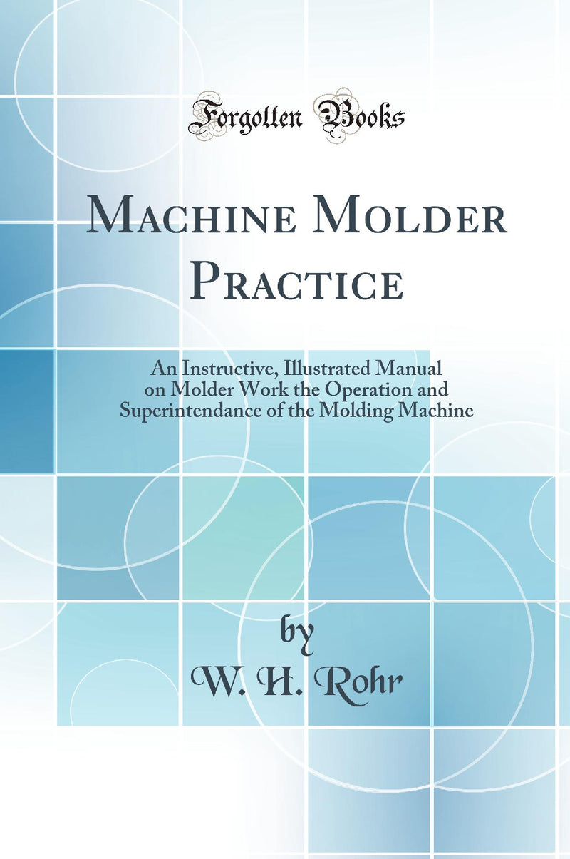Machine Molder Practice: An Instructive, Illustrated Manual on Molder Work the Operation and Superintendance of the Molding Machine (Classic Reprint)