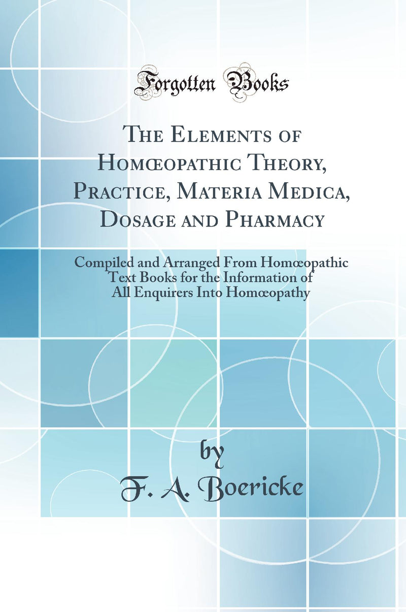 The Elements of Homœopathic Theory, Practice, Materia Medica, Dosage and Pharmacy: Compiled and Arranged From Homœopathic Text Books for the Information of All Enquirers Into Homœopathy (Classic Reprint)