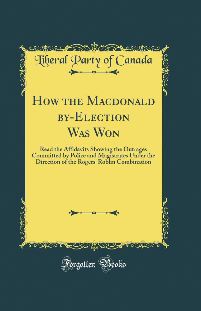 How the Macdonald by-Election Was Won: Read the Affidavits Showing the Outrages Committed by Police and Magistrates Under the Direction of the Rogers-Roblin Combination (Classic Reprint)