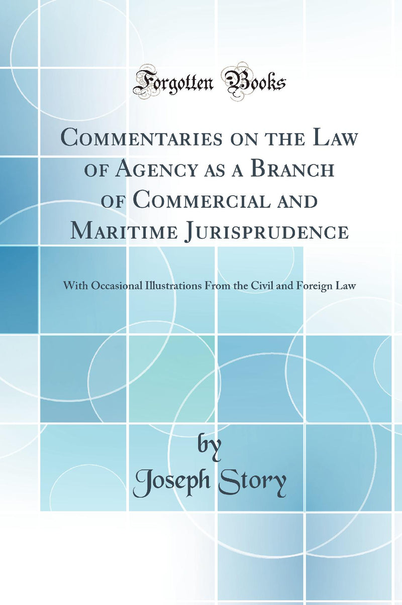 Commentaries on the Law of Agency as a Branch of Commercial and Maritime Jurisprudence: With Occasional Illustrations From the Civil and Foreign Law (Classic Reprint)