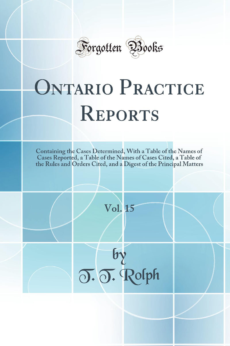 Ontario Practice Reports, Vol. 15: Containing the Cases Determined, With a Table of the Names of Cases Reported, a Table of the Names of Cases Cited, a Table of the Rules and Orders Cited, and a Digest of the Principal Matters (Classic Reprint)