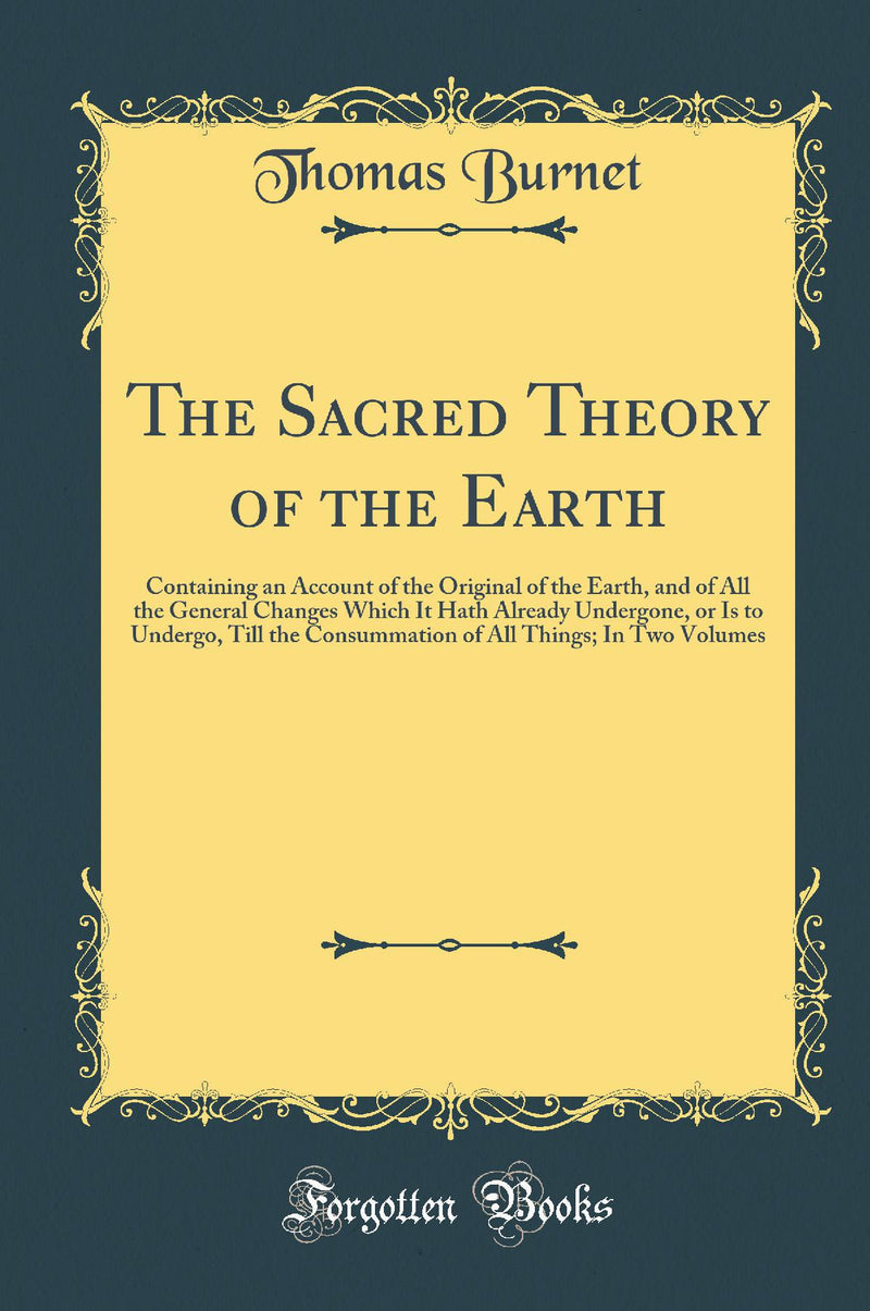 The Sacred Theory of the Earth: Containing an Account of the Original of the Earth, and of All the General Changes Which It Hath Already Undergone, or Is to Undergo, Till the Consummation of All Things; In Two Volumes (Classic Reprint)