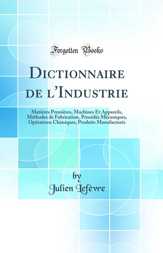 Dictionnaire de l'Industrie: Matières Premières, Machines Et Appareils, Méthodes de Fabrication, Procédés Mécaniques, Opérations Chimiques, Produits Manufacturés (Classic Reprint)