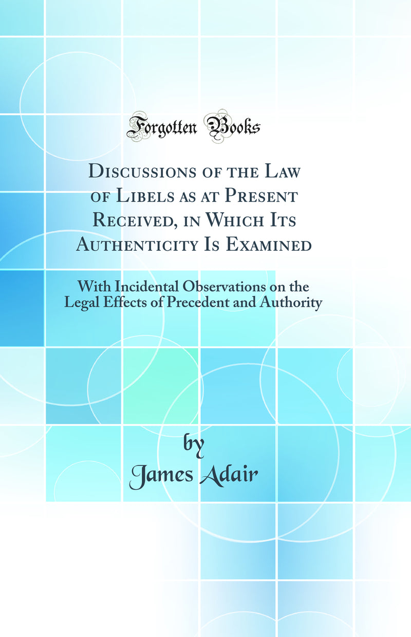 Discussions of the Law of Libels as at Present Received, in Which Its Authenticity Is Examined: With Incidental Observations on the Legal Effects of Precedent and Authority (Classic Reprint)