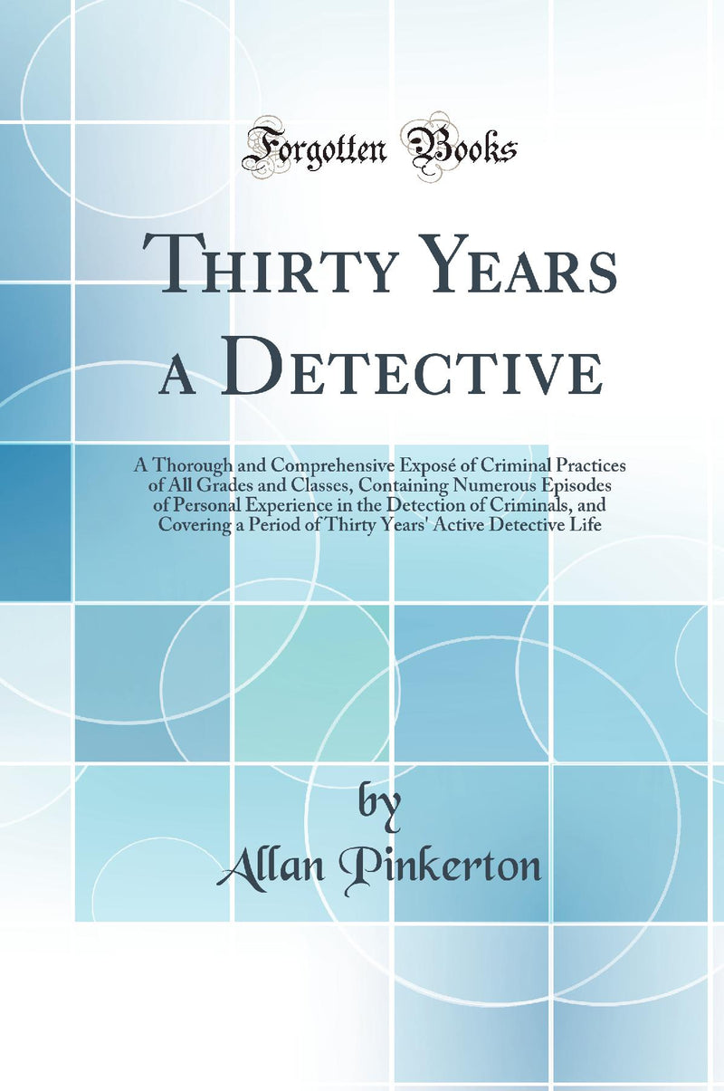 Thirty Years a Detective: A Thorough and Comprehensive Exposé of Criminal Practices of All Grades and Classes, Containing Numerous Episodes of Personal Experience in the Detection of Criminals, and Covering a Period of Thirty Years' Active Detective