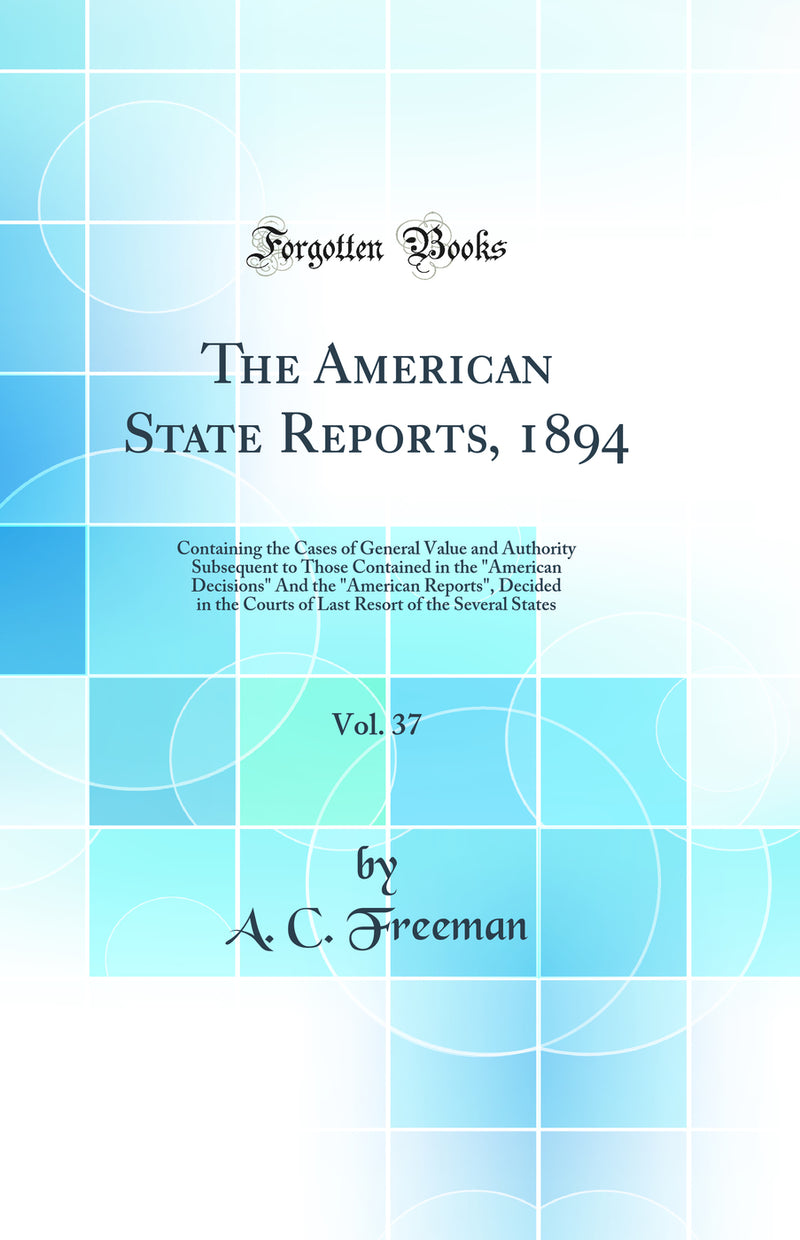 The American State Reports, 1894, Vol. 37: Containing the Cases of General Value and Authority Subsequent to Those Contained in the "American Decisions" And the "American Reports", Decided in the Courts of Last Resort of the Several States