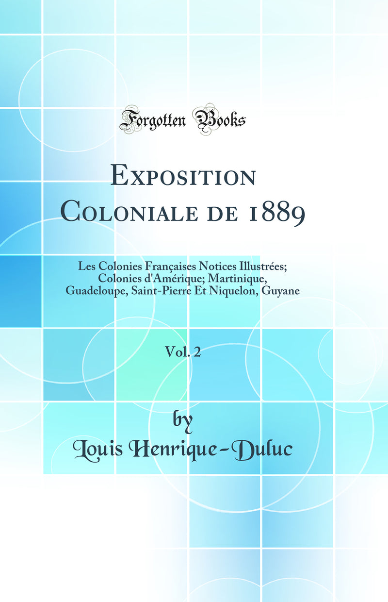 Exposition Coloniale de 1889, Vol. 2: Les Colonies Françaises Notices Illustrées; Colonies d''Amérique; Martinique, Guadeloupe, Saint-Pierre Et Niquelon, Guyane (Classic Reprint)