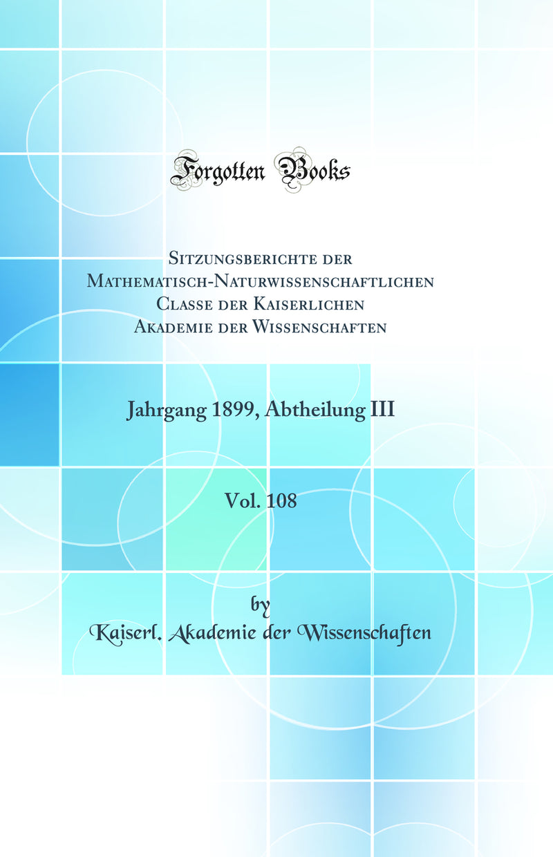Sitzungsberichte der Mathematisch-Naturwissenschaftlichen Classe der Kaiserlichen Akademie der Wissenschaften, Vol. 108: Jahrgang 1899, Abtheilung III (Classic Reprint)