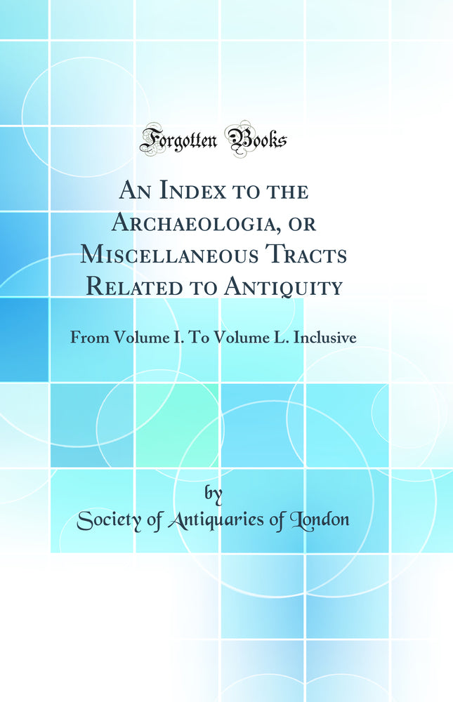 An Index to the Archaeologia, or Miscellaneous Tracts Related to Antiquity: From Volume I. To Volume L. Inclusive (Classic Reprint)