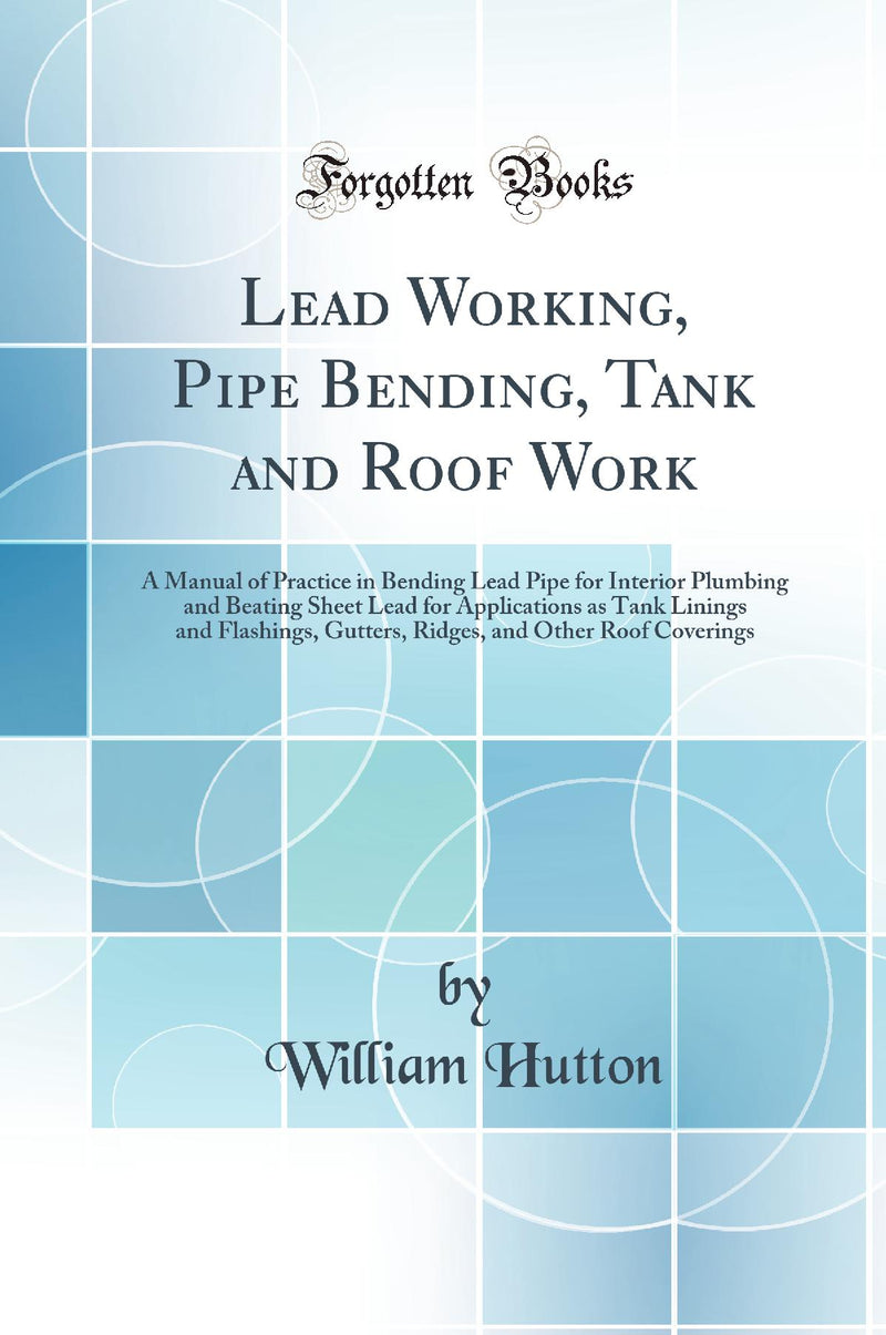 Lead Working, Pipe Bending, Tank and Roof Work: A Manual of Practice in Bending Lead Pipe for Interior Plumbing and Beating Sheet Lead for Applications as Tank Linings and Flashings, Gutters, Ridges, and Other Roof Coverings (Classic Reprint)
