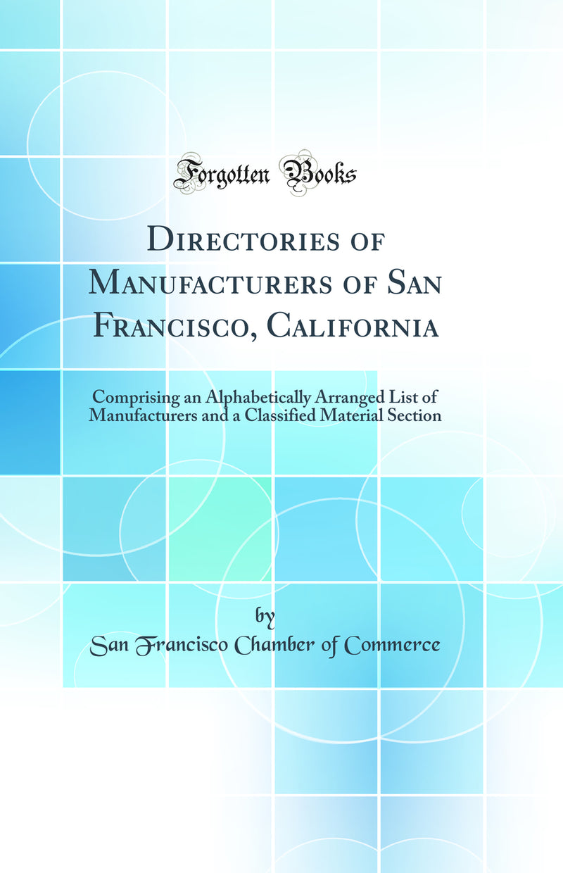 Directories of Manufacturers of San Francisco, California: Comprising an Alphabetically Arranged List of Manufacturers and a Classified Material Section (Classic Reprint)