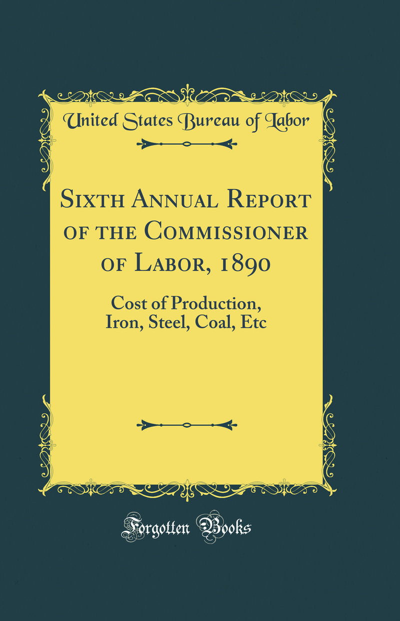 Sixth Annual Report of the Commissioner of Labor, 1890: Cost of Production, Iron, Steel, Coal, Etc (Classic Reprint)
