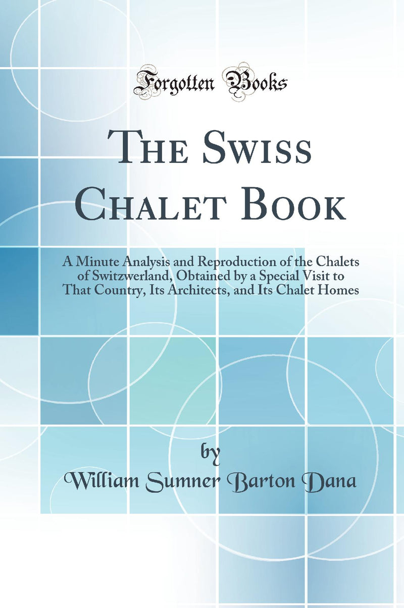 The Swiss Chalet Book: A Minute Analysis and Reproduction of the Chalets of Switzwerland, Obtained by a Special Visit to That Country, Its Architects, and Its Chalet Homes (Classic Reprint)