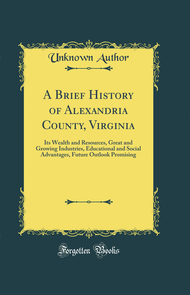 A Brief History of Alexandria County, Virginia: Its Wealth and Resources, Great and Growing Industries, Educational and Social Advantages, Future Outlook Promising (Classic Reprint)