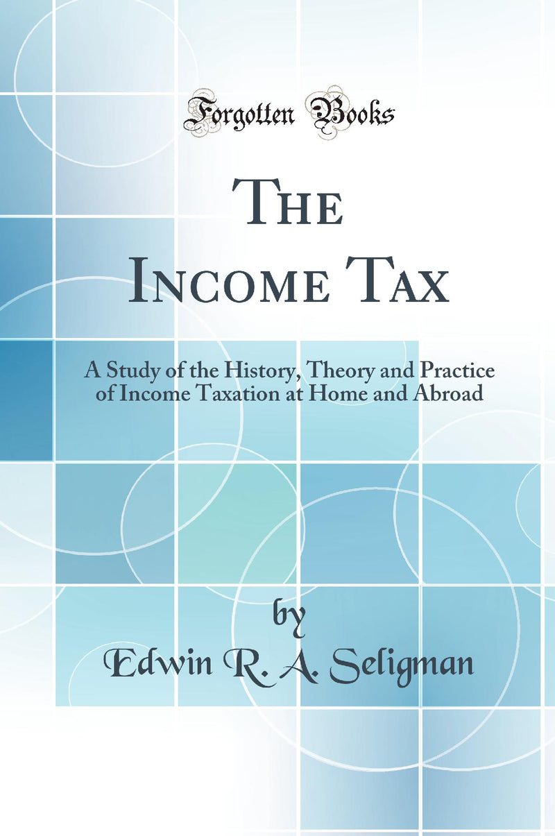 The Income Tax: A Study of the History, Theory and Practice of Income Taxation at Home and Abroad (Classic Reprint)