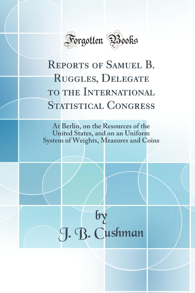 Reports of Samuel B. Ruggles, Delegate to the International Statistical Congress: At Berlin, on the Resources of the United States, and on an Uniform System of Weights, Measures and Coins (Classic Reprint)