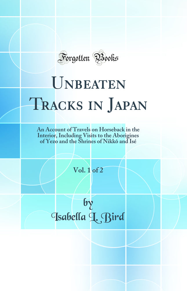 Unbeaten Tracks in Japan, Vol. 1 of 2: An Account of Travels on Horseback in the Interior, Including Visits to the Aborigines of Yezo and the Shrines of Nikkô and Isé (Classic Reprint)