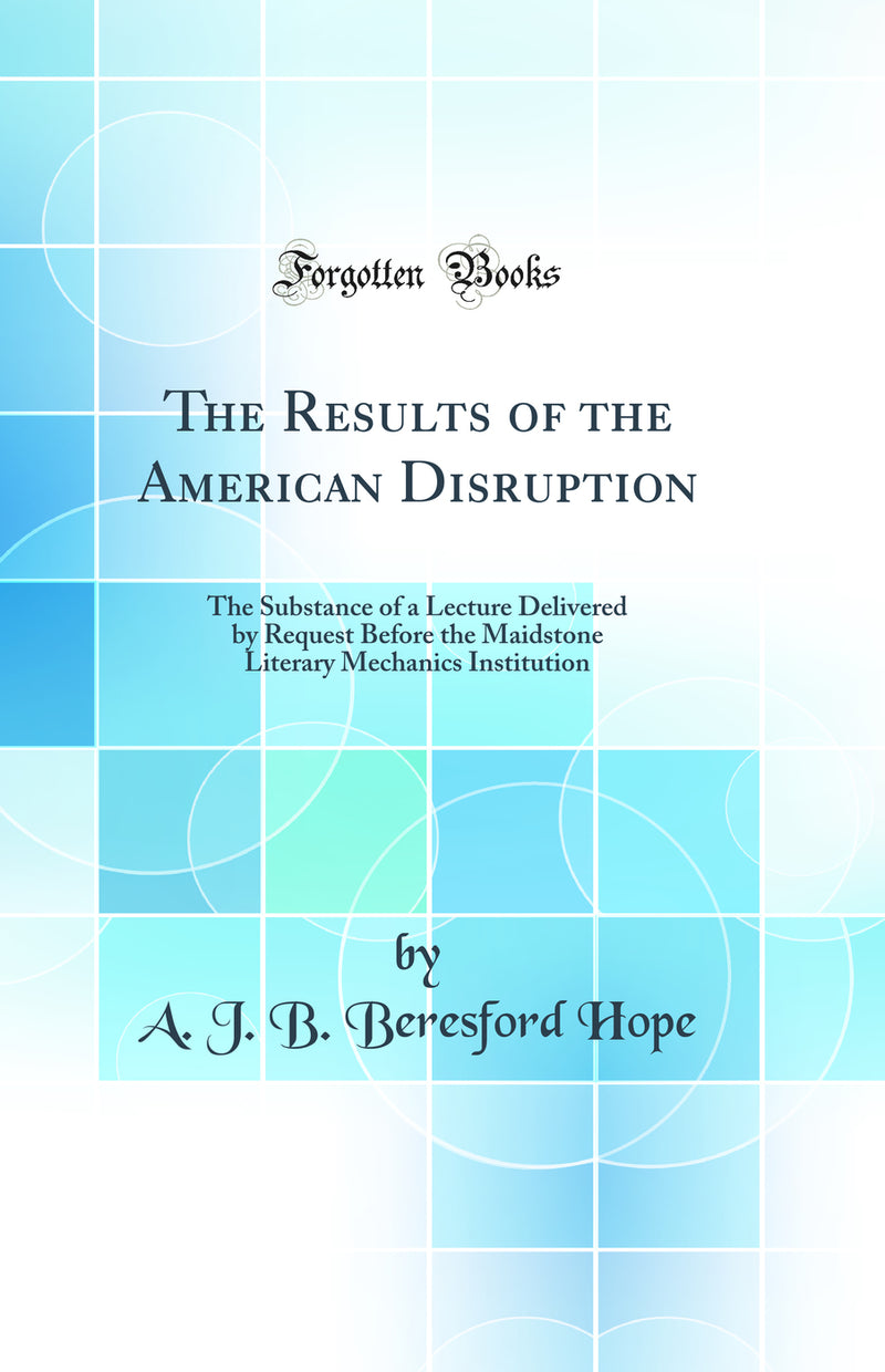 The Results of the American Disruption: The Substance of a Lecture Delivered by Request Before the Maidstone Literary Mechanics Institution (Classic Reprint)