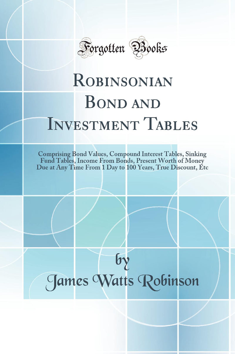 Robinsonian Bond and Investment Tables: Comprising Bond Values, Compound Interest Tables, Sinking Fund Tables, Income From Bonds, Present Worth of Money Due at Any Time From 1 Day to 100 Years, True Discount, Etc (Classic Reprint)