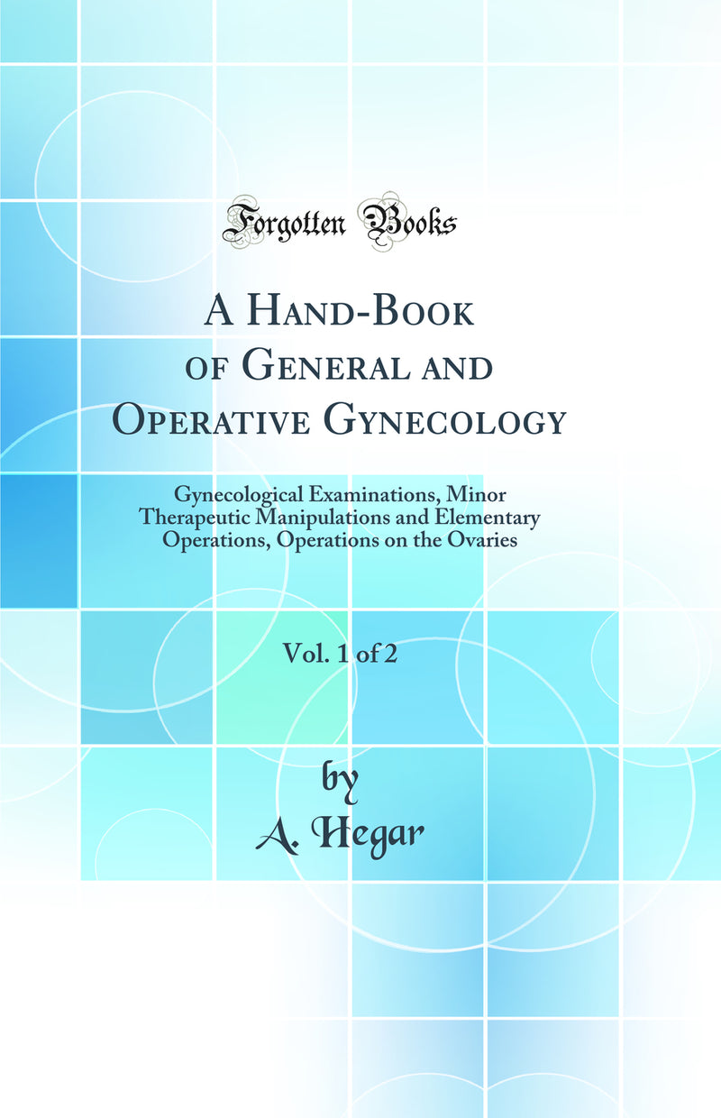 A Hand-Book of General and Operative Gynecology, Vol. 1 of 2: Gynecological Examinations, Minor Therapeutic Manipulations and Elementary Operations, Operations on the Ovaries (Classic Reprint)