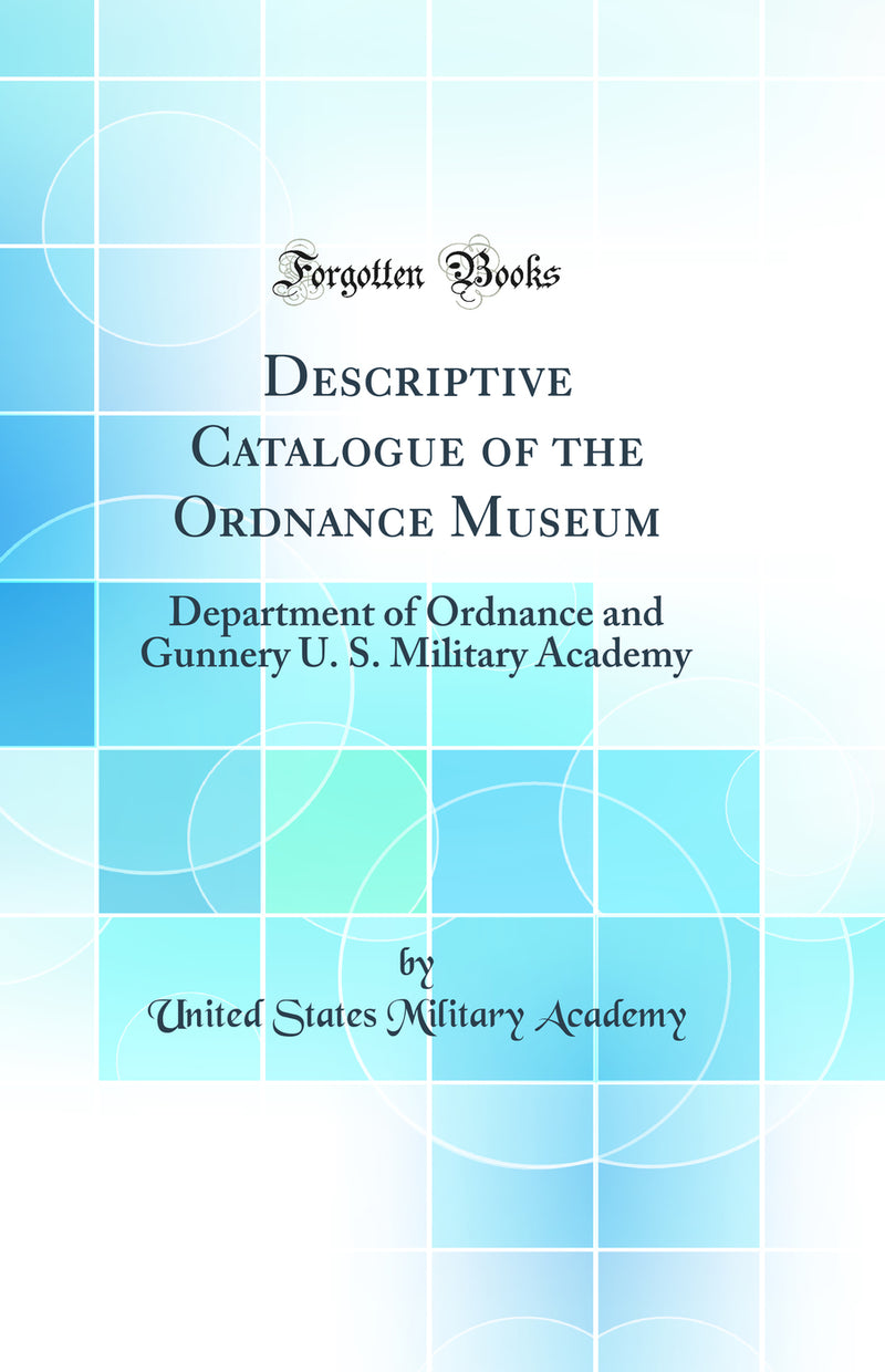 Descriptive Catalogue of the Ordnance Museum: Department of Ordnance and Gunnery U. S. Military Academy (Classic Reprint)