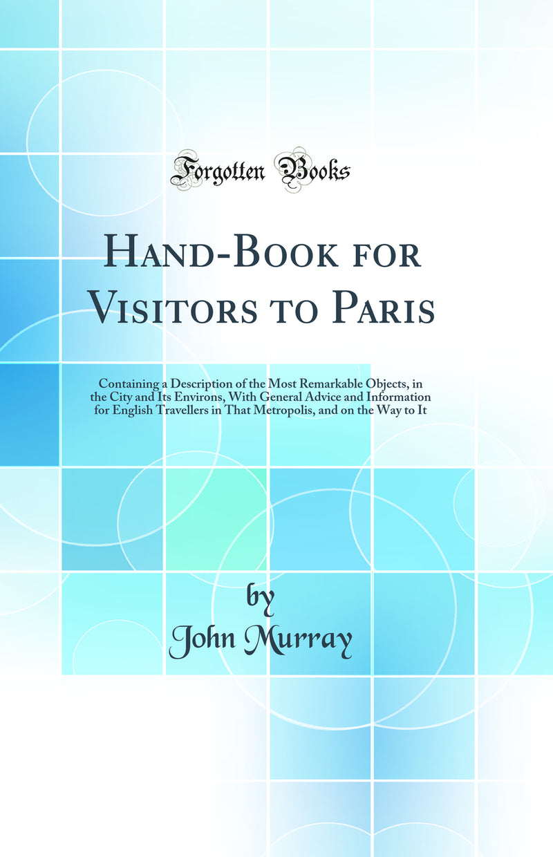 Hand-Book for Visitors to Paris: Containing a Description of the Most Remarkable Objects, in the City and Its Environs, With General Advice and Information for English Travellers in That Metropolis, and on the Way to It (Classic Reprint)