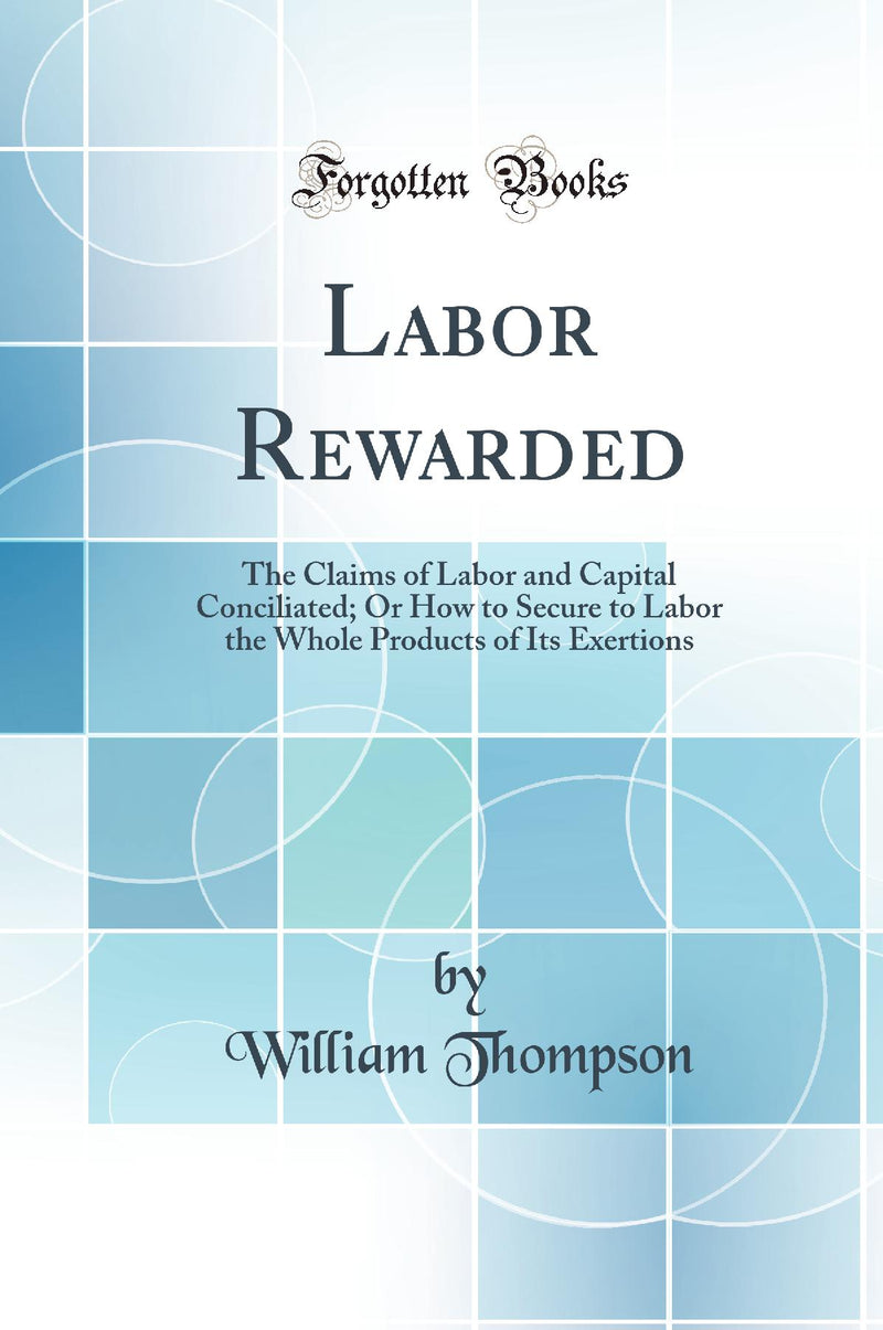 Labor Rewarded: The Claims of Labor and Capital Conciliated; Or How to Secure to Labor the Whole Products of Its Exertions (Classic Reprint)
