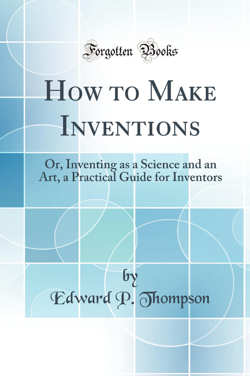 How to Make Inventions: Or, Inventing as a Science and an Art, a Practical Guide for Inventors (Classic Reprint)